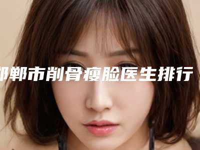 邯郸市削骨瘦脸医生排行十强都有哪些-范义兵主任医生上榜前三不意外