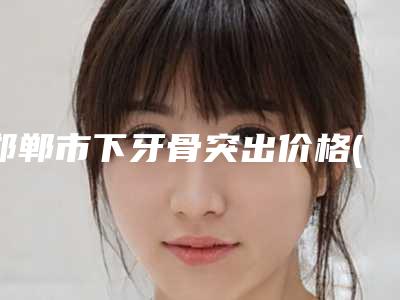 邯郸市下牙骨突出价格(价目)详细曝光-邯郸市下牙骨突出价格