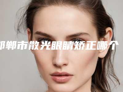 邯郸市散光眼睛矫正哪个医生好-邯郸市散光眼睛矫正专家排行榜前十佳强势出炉