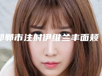 邯郸市注射伊维兰丰面颊医生口碑对比-邯郸市注射伊维兰丰面颊整形医生