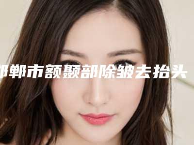 邯郸市额颞部除皱去抬头纹医院排名榜汇聚前五的三甲医院-邯郸市额颞部除皱去抬头纹整形医院