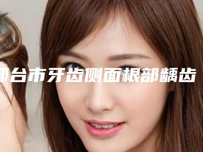 邢台市牙齿侧面根部龋齿排名前十名较新出炉-邢台市牙齿侧面根部龋齿口腔医生
