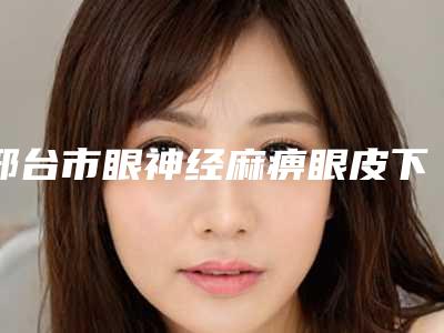 邢台市眼神经麻痹眼皮下垂最好医生(崔一一医生高性价之选)
