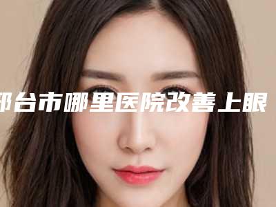 邢台市哪里医院改善上眼皮松弛下垂好(邢台仁美医疗美容诊所实力口碑都不差)