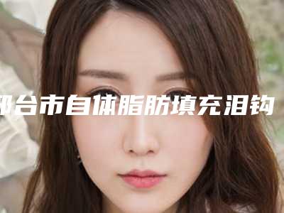邢台市自体脂肪填充泪钩收费明细有名全新版曝光一览(2025年均价为:14594元)