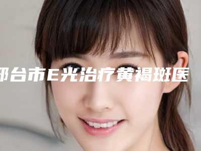 邢台市E光治疗黄褐斑医院在榜名单top10实力代表(邢台市E光治疗黄褐斑整形医院)
