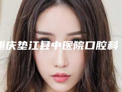 重庆垫江县中医院口腔科价格(价目)更新_医院简介-上牙槽骨前途矫正术整形手术价格贵不贵呢