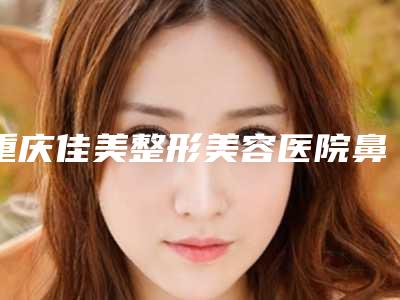 重庆佳美整形美容医院鼻综合案例分享,鼻综合效果对比图!