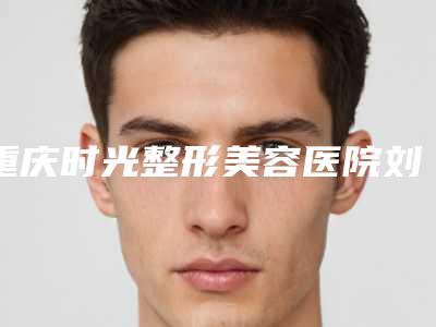 重庆时光整形美容医院刘耿做吸脂减肥怎么样[重庆时光整形美容医院院长]