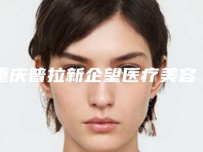 重庆普拉新企望医疗美容门诊部价格表展示_热门项目分享-苏戈整形医生