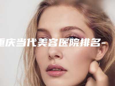 重庆当代美容医院排名-推荐谢锦清医生,牙祖蒙医生