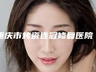 重庆市烤瓷连冠修复医院排行榜受众人高捧（重庆市烤瓷连冠修复口腔医院医生力推）