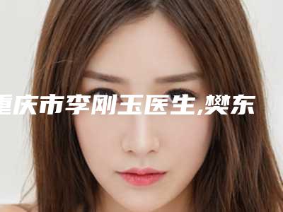 重庆市李刚玉医生,樊东力医生女性私处脱毛分析哪个效果更好