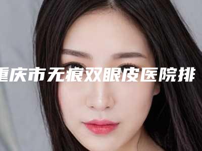 重庆市无痕双眼皮医院排行前十深度评测(重庆市无痕双眼皮整形医院)