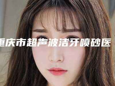重庆市超声波洁牙喷砂医生哪个技术好又便宜(张丽华医生强势上榜)