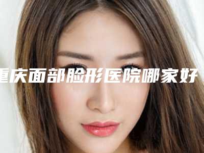 重庆面部脸形医院哪家好?!重庆市西南医院整形美容科等凭实力拔得头筹!