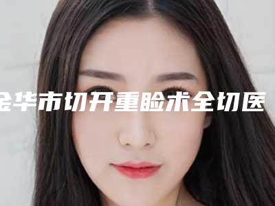 金华市切开重睑术全切医院在榜名单十强惊喜亮相(金华瑞丽门诊部医疗整形美容科同级难有敌手)