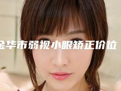 金华市弱视小眼矫正价位表抢先看-兰溪市人民医院价格价位表