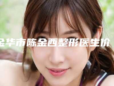 金华市陈金西整形医生价格收费表2025正版免费获取