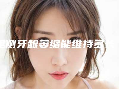 里侧牙龈萎缩能维持多长,里侧牙龈萎缩整形术最多能维持多久