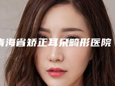青海省矫正耳朵畸形医院推荐:矫正耳朵畸形医院前30佳口碑高的医美