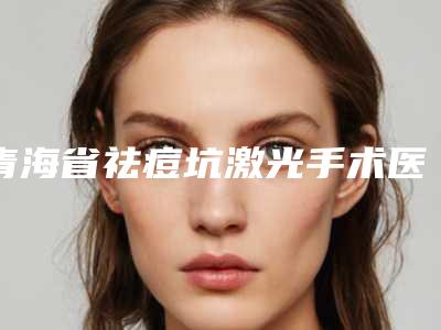 青海省祛痘坑激光手术医生上榜清单top10强信息一览-青海省郭晓进主任医师整形医生