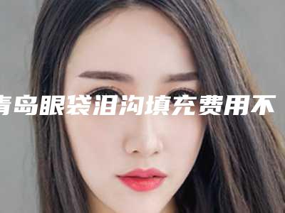 青岛眼袋泪沟填充费用不一致的原因是什么