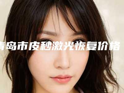 青岛市皮秒激光恢复价格(收费标准)免费一览-青岛市皮秒激光恢复均价为6131元