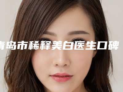 青岛市稀释美白医生口碑排行榜前十位都很厉害-曹艳艳医生医美5强实力口碑盘点-附价格