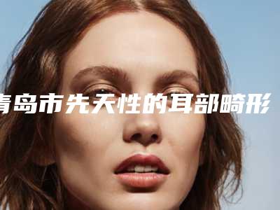 青岛市先天性的耳部畸形医院在榜名单实力强劲，不可小觑-青岛市先天性的耳部畸形整形医院