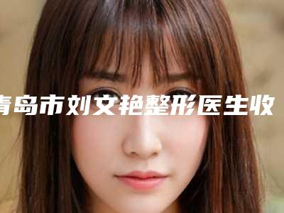 青岛市刘文艳整形医生收费标准新版2025上新分享