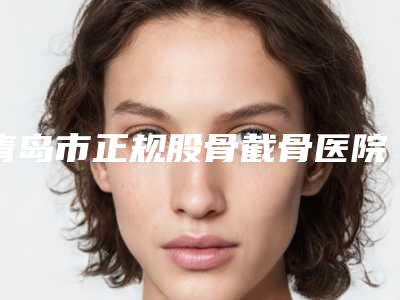 青岛市正规股骨截骨医院-青岛幸中信医疗美容诊所业内直呼内行