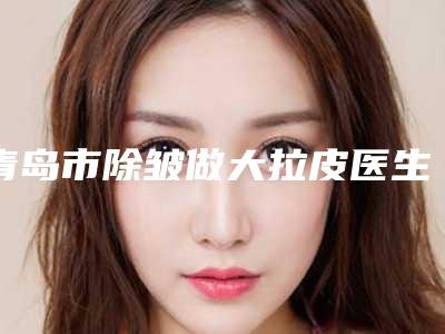 青岛市除皱做大拉皮医生排名是良心专位-青岛市除皱做大拉皮整形医生