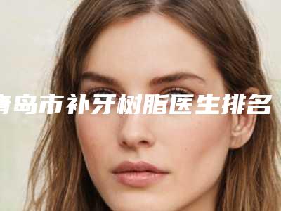 青岛市补牙树脂医生排名榜强榜整形小白必看-青岛市许庆健口腔医生