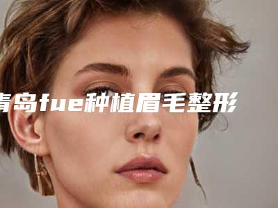 青岛fue种植眉毛整形手术价格需要多少