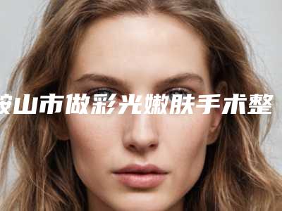鞍山市做彩光嫩肤手术整形外科价格表2025新版明细来袭-均价做彩光嫩肤手术16620元