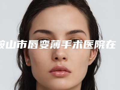 鞍山市唇变薄手术医院在榜名单前十强高分盘点-鞍山市唇变薄手术整形医院