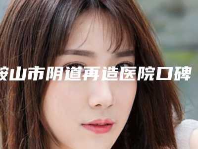 鞍山市阴道再造医院口碑排行榜技术口碑俱佳-排名靠前鞍山市整形医院