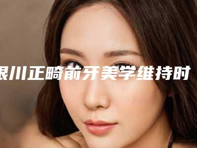 银川正畸前牙美学维持时间,银川正畸前牙美学的作用能不能永久持续
