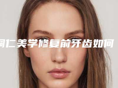 铜仁美学修复前牙齿如何修复效果好