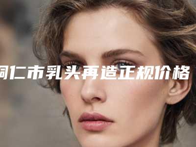 铜仁市乳头再造正规价格表(8月-3月乳头再造均价为:10886元)
