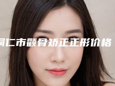 铜仁市颧骨矫正正形价格表已发布-铜仁市颧骨矫正正形手术需要价格是多少钱
