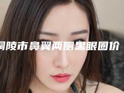 铜陵市鼻翼两侧黑眼圈价格表种草经典项目(鼻翼两侧黑眼圈均价为:1578元)