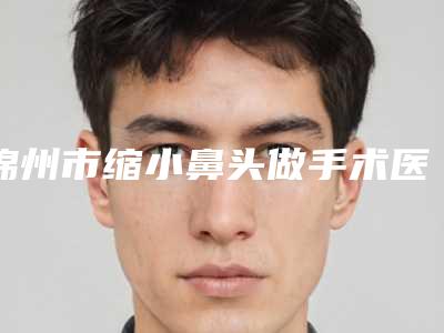 锦州市缩小鼻头做手术医院在榜清单前10位入选机构名单公布-锦州市缩小鼻头做手术整形医院