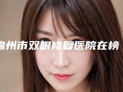 锦州市双眼修复医院在榜名单墙裂推荐(锦州市双眼修复整形医院)