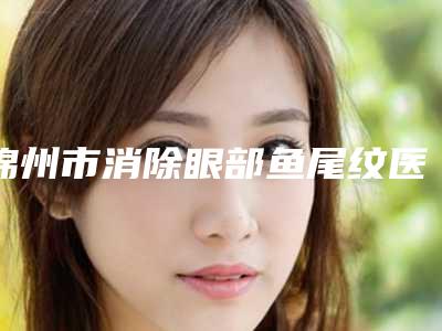 锦州市消除眼部鱼尾纹医院在榜清单前十top榜一览(锦州博美医疗整形门诊含价格一览表)