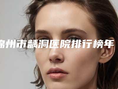锦州市龋洞医院排行榜年度盘点(锦州市龋洞口腔医院比较专业)