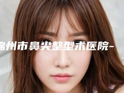 锦州市鼻尖整型术医院-斯美诺医疗美容实力口碑一一盘点