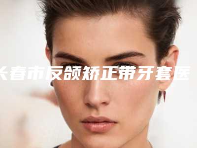 长春市反颌矫正带牙套医院上榜名单前十强哪几家做得好(长春市反颌矫正带牙套口腔医院总有一家适合你)