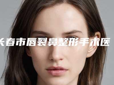 长春市唇裂鼻整形手术医院综合实力前十强排行榜实力机构点评(长春市唇裂鼻整形手术整形医院)